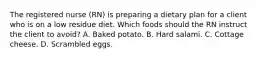 The registered nurse (RN) is preparing a dietary plan for a client who is on a low residue diet. Which foods should the RN instruct the client to avoid? A. Baked potato. B. Hard salami. C. Cottage cheese. D. Scrambled eggs.