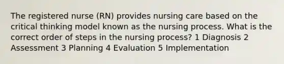 The registered nurse (RN) provides nursing care based on the critical thinking model known as the nursing process. What is the correct order of steps in the nursing process? 1 Diagnosis 2 Assessment 3 Planning 4 Evaluation 5 Implementation