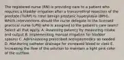 The registered nurse (RN) is providing care to a patient who requires a bladder irrigation after a transurethral resection of the prostate (TURP) to treat benign prostatic hyperplasia (BPH). Which interventions should the nurse delegate to the licensed practical nurse (LPN) who is assigned to the patient's care team? Select all that apply. A. Assessing patency by measuring intake and output B. Implementing manual irrigation for bladder spasms C. Administering prescribed antispasmodics as needed D. Monitoring catheter drainage for increased blood or clots E. Increasing the flow of the solution to maintain a light pink color of the outflow