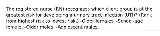 The registered nurse (RN) recognizes which client group is at the greatest risk for developing a urinary tract infection (UTI)? (Rank from highest risk to lowest risk.) -Older females. -School-age female. -Older males. -Adolescent males.