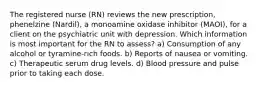 The registered nurse (RN) reviews the new prescription, phenelzine (Nardil), a monoamine oxidase inhibitor (MAOI), for a client on the psychiatric unit with depression. Which information is most important for the RN to assess? a) Consumption of any alcohol or tyramine-rich foods. b) Reports of nausea or vomiting. c) Therapeutic serum drug levels. d) Blood pressure and pulse prior to taking each dose.