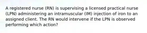 A registered nurse (RN) is supervising a licensed practical nurse (LPN) administering an intramuscular (IM) injection of iron to an assigned client. The RN would intervene if the LPN is observed performing which action?