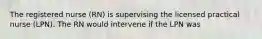 The registered nurse (RN) is supervising the licensed practical nurse (LPN). The RN would intervene if the LPN was