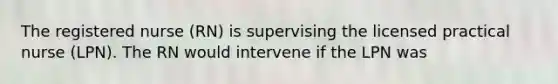 The registered nurse (RN) is supervising the licensed practical nurse (LPN). The RN would intervene if the LPN was