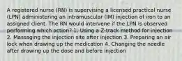 A registered nurse (RN) is supervising a licensed practical nurse (LPN) administering an intramuscular (IM) injection of iron to an assigned client. The RN would intervene if the LPN is observed performing which action? 1. Using a Z-track method for injection 2. Massaging the injection site after injection 3. Preparing an air lock when drawing up the medication 4. Changing the needle after drawing up the dose and before injection