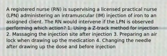 A registered nurse (RN) is supervising a licensed practical nurse (LPN) administering an intramuscular (IM) injection of iron to an assigned client. The RN would intervene if the LPN is observed performing which action? 1. Using a Z-track method for injection 2. Massaging the injection site after injection 3. Preparing an air lock when drawing up the medication 4. Changing the needle after drawing up the dose and before injection