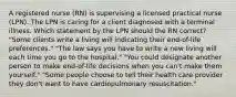 A registered nurse (RN) is supervising a licensed practical nurse (LPN). The LPN is caring for a client diagnosed with a terminal illness. Which statement by the LPN should the RN correct? "Some clients write a living will indicating their end-of-life preferences." "The law says you have to write a new living will each time you go to the hospital." "You could designate another person to make end-of-life decisions when you can't make them yourself." "Some people choose to tell their health care provider they don't want to have cardiopulmonary resuscitation."