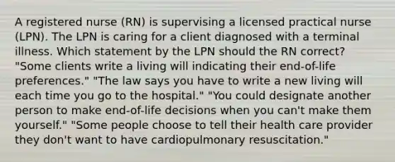 A registered nurse (RN) is supervising a licensed practical nurse (LPN). The LPN is caring for a client diagnosed with a terminal illness. Which statement by the LPN should the RN correct? "Some clients write a living will indicating their end-of-life preferences." "The law says you have to write a new living will each time you go to the hospital." "You could designate another person to make end-of-life decisions when you can't make them yourself." "Some people choose to tell their health care provider they don't want to have cardiopulmonary resuscitation."