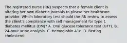 The registered nurse (RN) suspects that a female client is altering her own diabetic journals to please her healthcare provider. Which laboratory test should the RN review to assess the client's compliance with self management for type 1 diabetes mellitus (DM)? A. Oral glucose tolerance test (GTT). B. 24-hour urine analysis. C. Hemoglobin A1c. D. Fasting cholesterol.