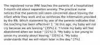 The registered nurse (RN) teaches the parents of a hospitalized 3-month-old about separation anxiety. The practical nurse notices that the parents still seem concerned about leaving the infant while they work and so reinforces the information provided by the RN. Which statement by one of the parents indicates that the teaching has been effective? 1. "At this age, my baby will not cry because we are leaving." [35%] 2. "I know my baby will feel abandoned when we leave." [21%] 3. "My baby is too young to sense my anxiety about leaving." [35%] 4. "My baby understands that we will return later in the day." [7%]