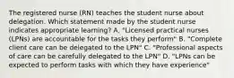 The registered nurse (RN) teaches the student nurse about delegation. Which statement made by the student nurse indicates appropriate learning? A. "Licensed practical nurses (LPNs) are accountable for the tasks they perform" B. "Complete client care can be delegated to the LPN" C. "Professional aspects of care can be carefully delegated to the LPN" D. "LPNs can be expected to perform tasks with which they have experience"