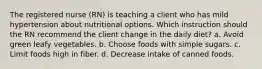 The registered nurse (RN) is teaching a client who has mild hypertension about nutritional options. Which instruction should the RN recommend the client change in the daily diet? a. Avoid green leafy vegetables. b. Choose foods with simple sugars. c. Limit foods high in fiber. d. Decrease intake of canned foods.