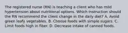 The registered nurse (RN) is teaching a client who has mild hypertension about nutritional options. Which instruction should the RN recommend the client change in the daily diet? A. Avoid green leafy vegetables. B. Choose foods with simple sugars. C. Limit foods high in fiber. D. Decrease intake of canned foods.