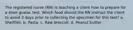 The registered nurse (RN) is teaching a client how to prepare for a stool guaiac test. Which food should the RN instruct the client to avoid 3 days prior to collecting the specimen for this test? a. Shellfish. b. Pasta. c. Raw broccoli. d. Peanut butter.