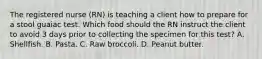 The registered nurse (RN) is teaching a client how to prepare for a stool guaiac test. Which food should the RN instruct the client to avoid 3 days prior to collecting the specimen for this test? A. Shellfish. B. Pasta. C. Raw broccoli. D. Peanut butter.