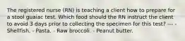 The registered nurse (RN) is teaching a client how to prepare for a stool guaiac test. Which food should the RN instruct the client to avoid 3 days prior to collecting the specimen for this test? --- - Shellfish. - Pasta. - Raw broccoli. - Peanut butter.