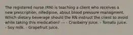 The registered nurse (RN) is teaching a client who receives a new prescription, nifedipine, about blood pressure managment. Which dietary beverage should the RN instruct the client to avoid while taking this medication? --- - Cranberry juice. - Tomato juice. - Soy milk. - Grapefruit juice.