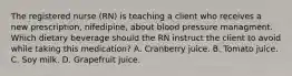 The registered nurse (RN) is teaching a client who receives a new prescription, nifedipine, about blood pressure managment. Which dietary beverage should the RN instruct the client to avoid while taking this medication? A. Cranberry juice. B. Tomato juice. C. Soy milk. D. Grapefruit juice.