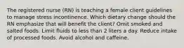 The registered nurse (RN) is teaching a female client guidelines to manage stress incontinence. Which dietary change should the RN emphasize that will benefit the client? Omit smoked and salted foods. Limit fluids to less than 2 liters a day. Reduce intake of processed foods. Avoid alcohol and caffeine.