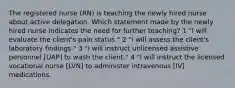 The registered nurse (RN) is teaching the newly hired nurse about active delegation. Which statement made by the newly hired nurse indicates the need for further teaching? 1 "I will evaluate the client's pain status." 2 "I will assess the client's laboratory findings." 3 "I will instruct unlicensed assistive personnel [UAP] to wash the client." 4 "I will instruct the licensed vocational nurse [LVN] to administer intravenous [IV] medications.