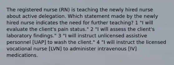 The registered nurse (RN) is teaching the newly hired nurse about active delegation. Which statement made by the newly hired nurse indicates the need for further teaching? 1 "I will evaluate the client's pain status." 2 "I will assess the client's laboratory findings." 3 "I will instruct unlicensed assistive personnel [UAP] to wash the client." 4 "I will instruct the licensed vocational nurse [LVN] to administer intravenous [IV] medications.