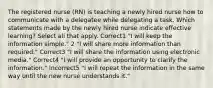 The registered nurse (RN) is teaching a newly hired nurse how to communicate with a delegatee while delegating a task. Which statements made by the newly hired nurse indicate effective learning? Select all that apply. Correct1 "I will keep the information simple." 2 "I will share more information than required." Correct3 "I will share the information using electronic media." Correct4 "I will provide an opportunity to clarify the information." Incorrect5 "I will repeat the information in the same way until the new nurse understands it."