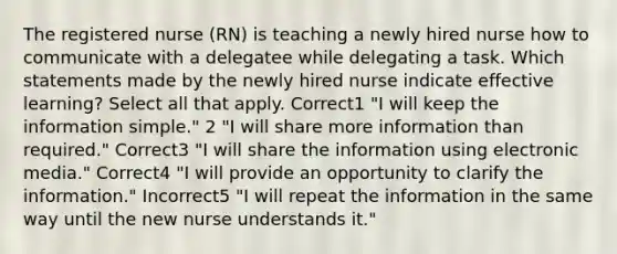 The registered nurse (RN) is teaching a newly hired nurse how to communicate with a delegatee while delegating a task. Which statements made by the newly hired nurse indicate effective learning? Select all that apply. Correct1 "I will keep the information simple." 2 "I will share more information than required." Correct3 "I will share the information using electronic media." Correct4 "I will provide an opportunity to clarify the information." Incorrect5 "I will repeat the information in the same way until the new nurse understands it."