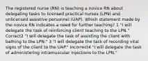 The registered nurse (RN) is teaching a novice RN about delegating tasks to licensed practical nurses (LPN) and unlicensed assistive personnel (UAP). Which statement made by the novice RN indicates a need for further teaching? 1 "I will delegate the task of reinforcing client teaching to the LPN." Correct2 "I will delegate the task of assisting the client with bathing to the LPN." 3 "I will delegate the task of recording vital signs of the client to the UAP." Incorrect4 "I will delegate the task of administering intramuscular injections to the LPN."