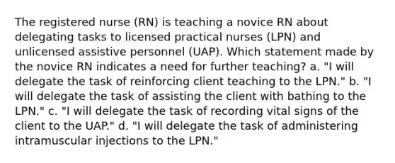 The registered nurse (RN) is teaching a novice RN about delegating tasks to licensed practical nurses (LPN) and unlicensed assistive personnel (UAP). Which statement made by the novice RN indicates a need for further teaching? a. "I will delegate the task of reinforcing client teaching to the LPN." b. "I will delegate the task of assisting the client with bathing to the LPN." c. "I will delegate the task of recording vital signs of the client to the UAP." d. "I will delegate the task of administering intramuscular injections to the LPN."