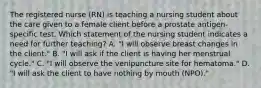 The registered nurse (RN) is teaching a nursing student about the care given to a female client before a prostate antigen-specific test. Which statement of the nursing student indicates a need for further teaching? A. "I will observe breast changes in the client." B. "I will ask if the client is having her menstrual cycle." C. "I will observe the venipuncture site for hematoma." D. "I will ask the client to have nothing by mouth (NPO)."