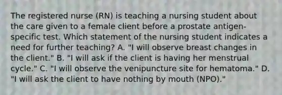 The registered nurse (RN) is teaching a nursing student about the care given to a female client before a prostate antigen-specific test. Which statement of the nursing student indicates a need for further teaching? A. "I will observe breast changes in the client." B. "I will ask if the client is having her menstrual cycle." C. "I will observe the venipuncture site for hematoma." D. "I will ask the client to have nothing by mouth (NPO)."