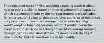 The registered nurse (RN) is teaching a nursing student about how to educate clients based on their developmental capacity. Which statements made by the nursing student are applicable for older adults? Select all that apply. One, some, or all responses may be correct. 'I would encourage independent learning.' 'I would keep the teaching sessions short.' 'I would involve the client in any discussion or activity.' 'I would encourage learning through pictures and short stories.' '1 would teach the client psychomotor skills to maintain his or her health.'