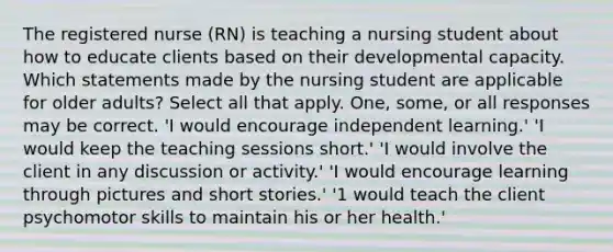 The registered nurse (RN) is teaching a nursing student about how to educate clients based on their developmental capacity. Which statements made by the nursing student are applicable for older adults? Select all that apply. One, some, or all responses may be correct. 'I would encourage independent learning.' 'I would keep the teaching sessions short.' 'I would involve the client in any discussion or activity.' 'I would encourage learning through pictures and short stories.' '1 would teach the client psychomotor skills to maintain his or her health.'