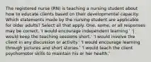 The registered nurse (RN) is teaching a nursing student about how to educate clients based on their developmental capacity. Which statements made by the nursing student are applicable for older adults? Select all that apply. One, some, or all responses may be correct. 'I would encourage independent learning.' '| would keep the teaching sessions short.' 'I would involve the client in any discussion or activity.' 'I would encourage learning through pictures and short stories.' 'I would teach the client psychomotor skills to maintain his or her health.'