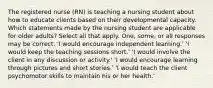 The registered nurse (RN) is teaching a nursing student about how to educate clients based on their developmental capacity. Which statements made by the nursing student are applicable for older adults? Select all that apply. One, some, or all responses may be correct. 'I would encourage independent learning.' 'I would keep the teaching sessions short.' 'I would involve the client in any discussion or activity.' 'I would encourage learning through pictures and short stories.' 'I would teach the client psychomotor skills to maintain his or her health.'