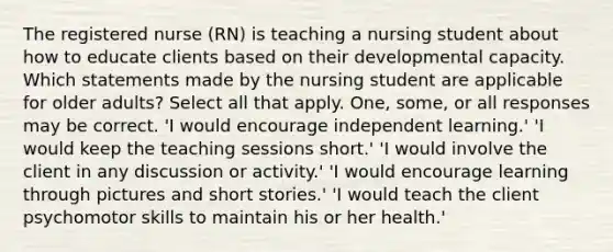 The registered nurse (RN) is teaching a nursing student about how to educate clients based on their developmental capacity. Which statements made by the nursing student are applicable for older adults? Select all that apply. One, some, or all responses may be correct. 'I would encourage independent learning.' 'I would keep the teaching sessions short.' 'I would involve the client in any discussion or activity.' 'I would encourage learning through pictures and short stories.' 'I would teach the client psychomotor skills to maintain his or her health.'