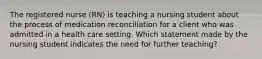 The registered nurse (RN) is teaching a nursing student about the process of medication reconciliation for a client who was admitted in a health care setting. Which statement made by the nursing student indicates the need for further teaching?