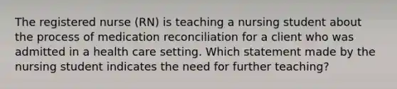 The registered nurse (RN) is teaching a nursing student about the process of medication reconciliation for a client who was admitted in a health care setting. Which statement made by the nursing student indicates the need for further teaching?