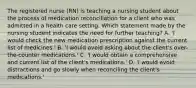 The registered nurse (RN) is teaching a nursing student about the process of medication reconciliation for a client who was admitted in a health care setting. Which statement made by the nursing student indicates the need for further teaching? A. 'I would check the new medication prescription against the current list of medicines.' B. 'I would avoid asking about the client's over-the-counter medications.' C. 'I would obtain a comprehensive and current list of the client's medications.' D. 'I would avoid distractions and go slowly when reconciling the client's medications.'