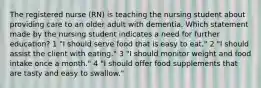 The registered nurse (RN) is teaching the nursing student about providing care to an older adult with dementia. Which statement made by the nursing student indicates a need for further education? 1 "I should serve food that is easy to eat." 2 "I should assist the client with eating." 3 "I should monitor weight and food intake once a month." 4 "I should offer food supplements that are tasty and easy to swallow."