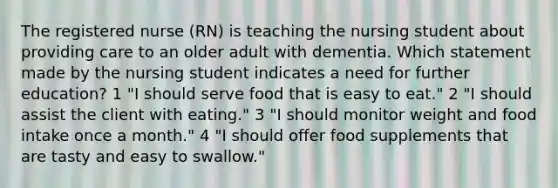 The registered nurse (RN) is teaching the nursing student about providing care to an older adult with dementia. Which statement made by the nursing student indicates a need for further education? 1 "I should serve food that is easy to eat." 2 "I should assist the client with eating." 3 "I should monitor weight and food intake once a month." 4 "I should offer food supplements that are tasty and easy to swallow."