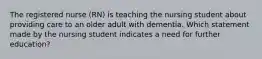 The registered nurse (RN) is teaching the nursing student about providing care to an older adult with dementia. Which statement made by the nursing student indicates a need for further education?