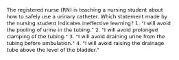 The registered nurse (RN) is teaching a nursing student about how to safely use a urinary catheter. Which statement made by the nursing student indicates ineffective learning? 1. "I will avoid the pooling of urine in the tubing." 2. "I will avoid prolonged clamping of the tubing." 3. "I will avoid draining urine from the tubing before ambulation." 4. "I will avoid raising the drainage tube above the level of the bladder."