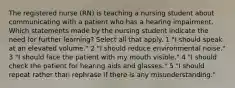 The registered nurse (RN) is teaching a nursing student about communicating with a patient who has a hearing impairment. Which statements made by the nursing student indicate the need for further learning? Select all that apply. 1 "I should speak at an elevated volume." 2 "I should reduce environmental noise." 3 "I should face the patient with my mouth visible." 4 "I should check the patient for hearing aids and glasses." 5 "I should repeat rather than rephrase if there is any misunderstanding."