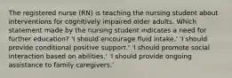 The registered nurse (RN) is teaching the nursing student about interventions for cognitively impaired older adults. Which statement made by the nursing student indicates a need for further education? 'I should encourage fluid intake.' 'I should provide conditional positive support.' 'I should promote social interaction based on abilities.' 'I should provide ongoing assistance to family caregivers.'