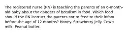 The registered nurse (RN) is teaching the parents of an 6-month-old baby about the dangers of botulism in food. Which food should the RN instruct the parents not to feed to their infant before the age of 12 months? Honey. Strawberry jelly. Cow's milk. Peanut butter.