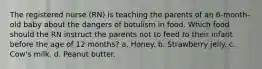 The registered nurse (RN) is teaching the parents of an 6-month-old baby about the dangers of botulism in food. Which food should the RN instruct the parents not to feed to their infant before the age of 12 months? a. Honey. b. Strawberry jelly. c. Cow's milk. d. Peanut butter.