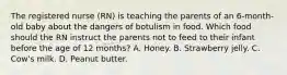 The registered nurse (RN) is teaching the parents of an 6-month-old baby about the dangers of botulism in food. Which food should the RN instruct the parents not to feed to their infant before the age of 12 months? A. Honey. B. Strawberry jelly. C. Cow's milk. D. Peanut butter.