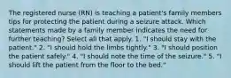 The registered nurse (RN) is teaching a patient's family members tips for protecting the patient during a seizure attack. Which statements made by a family member indicates the need for further teaching? Select all that apply. 1. "I should stay with the patient." 2. "I should hold the limbs tightly." 3. "I should position the patient safely." 4. "I should note the time of the seizure." 5. "I should lift the patient from the floor to the bed."