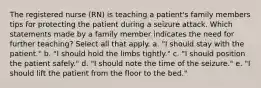 The registered nurse (RN) is teaching a patient's family members tips for protecting the patient during a seizure attack. Which statements made by a family member indicates the need for further teaching? Select all that apply. a. "I should stay with the patient." b. "I should hold the limbs tightly." c. "I should position the patient safely." d. "I should note the time of the seizure." e. "I should lift the patient from the floor to the bed."